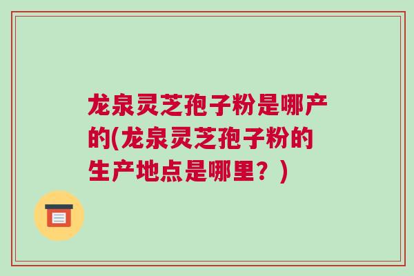 龙泉灵芝孢子粉是哪产的(龙泉灵芝孢子粉的生产地点是哪里？)