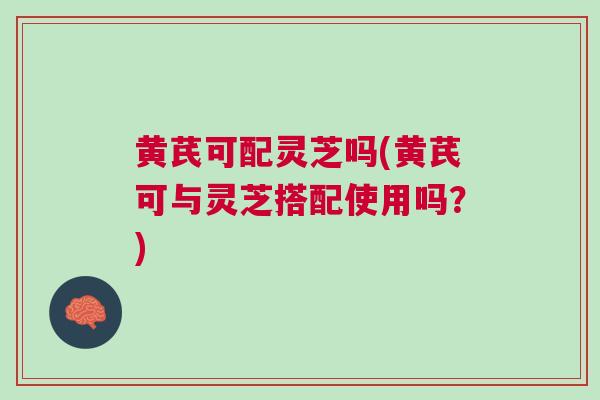 黄芪可配灵芝吗(黄芪可与灵芝搭配使用吗？)