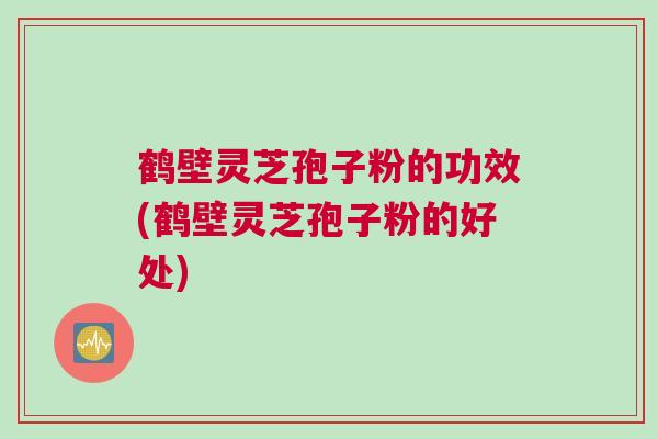 鹤壁灵芝孢子粉的功效(鹤壁灵芝孢子粉的好处)