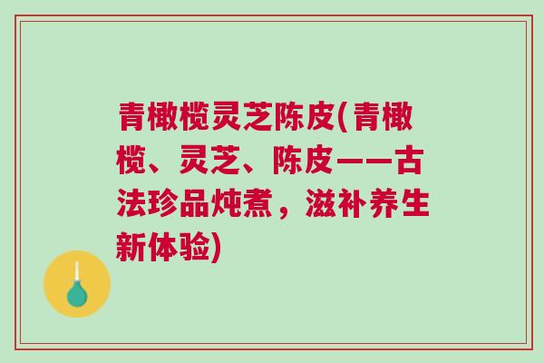 青橄榄灵芝陈皮(青橄榄、灵芝、陈皮——古法珍品炖煮，滋补养生新体验)