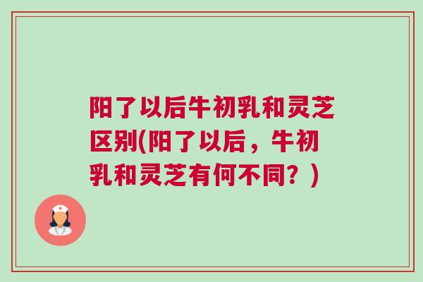 阳了以后牛初乳和灵芝区别(阳了以后，牛初乳和灵芝有何不同？)