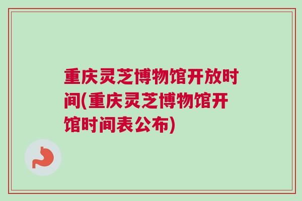 重庆灵芝博物馆开放时间(重庆灵芝博物馆开馆时间表公布)