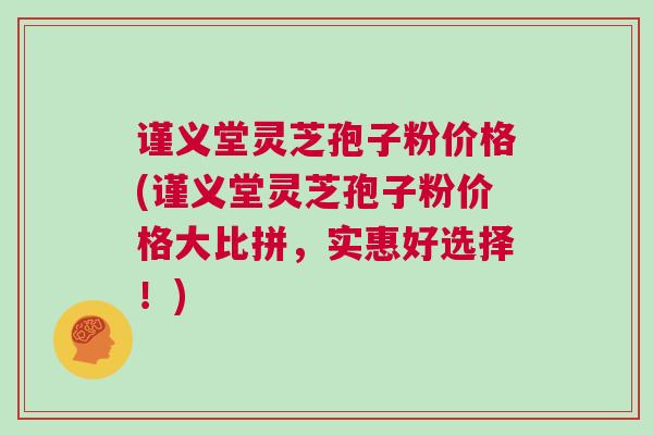 谨义堂灵芝孢子粉价格(谨义堂灵芝孢子粉价格大比拼，实惠好选择！)