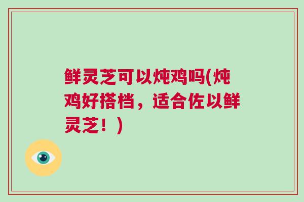 鲜灵芝可以炖鸡吗(炖鸡好搭档，适合佐以鲜灵芝！)