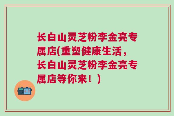 长白山灵芝粉李金亮专属店(重塑健康生活，长白山灵芝粉李金亮专属店等你来！)