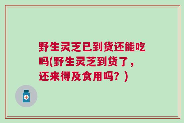野生灵芝已到货还能吃吗(野生灵芝到货了，还来得及食用吗？)