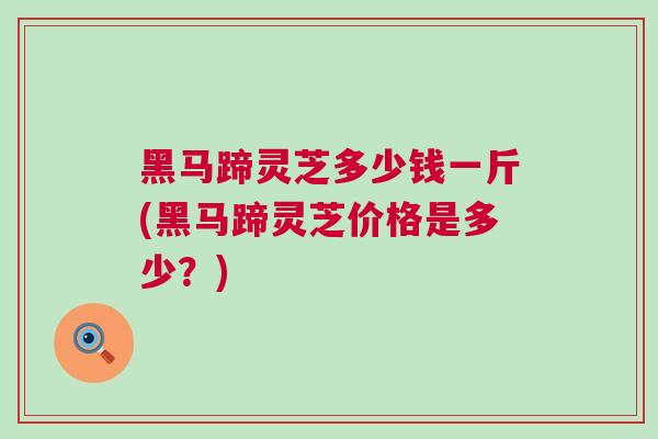 黑马蹄灵芝多少钱一斤(黑马蹄灵芝价格是多少？)
