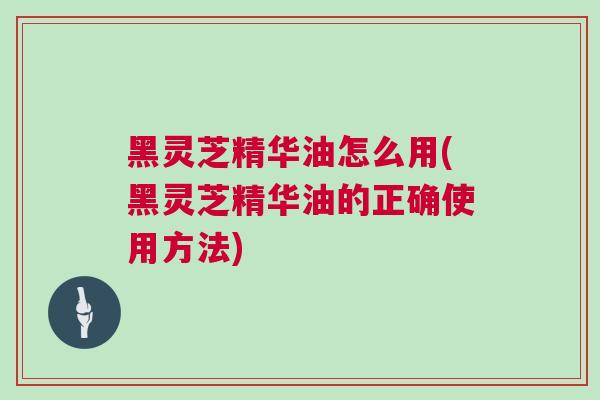 黑灵芝精华油怎么用(黑灵芝精华油的正确使用方法)