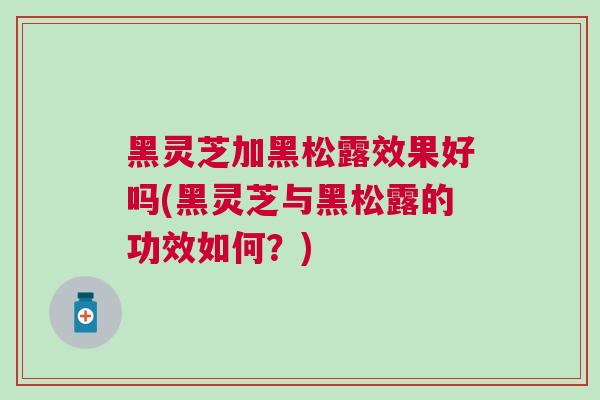 黑灵芝加黑松露效果好吗(黑灵芝与黑松露的功效如何?) 黑灵芝加黑松露效果好吗(黑灵芝与黑松露的功效如何?)