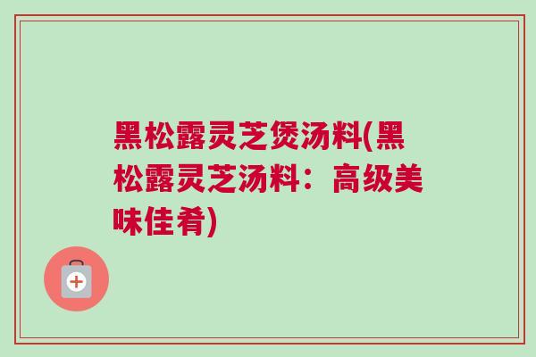黑松露灵芝煲汤料(黑松露灵芝汤料：高级美味佳肴)