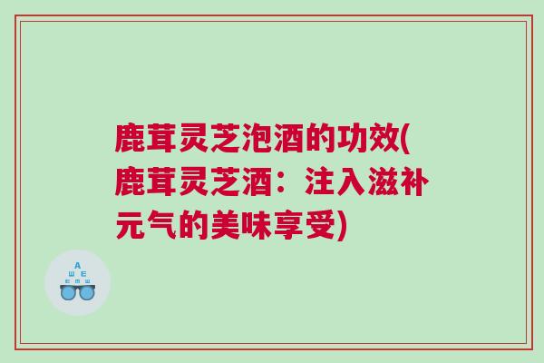 鹿茸灵芝泡酒的功效(鹿茸灵芝酒：注入滋补元气的美味享受)