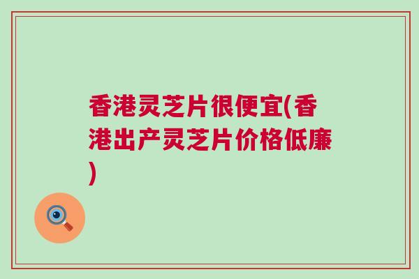 香港灵芝片很便宜(香港出产灵芝片价格低廉)