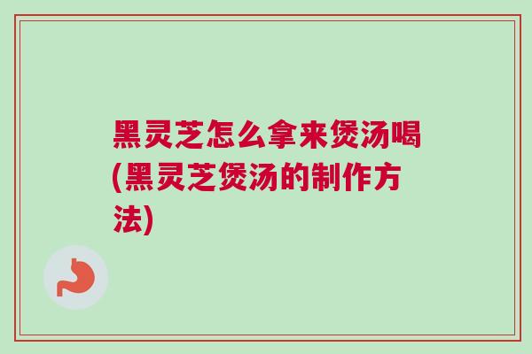 黑灵芝怎么拿来煲汤喝(黑灵芝煲汤的制作方法)