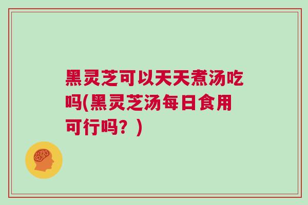 黑灵芝可以天天煮汤吃吗(黑灵芝汤每日食用可行吗？)