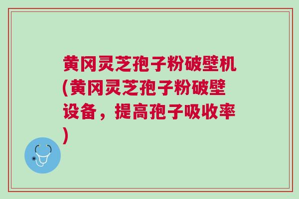 黄冈灵芝孢子粉破壁机(黄冈灵芝孢子粉破壁设备，提高孢子吸收率)