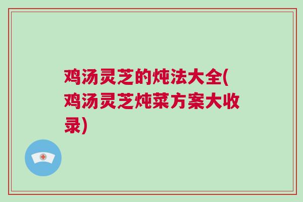 鸡汤灵芝的炖法大全(鸡汤灵芝炖菜方案大收录)