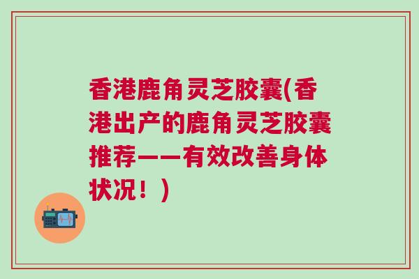 香港鹿角灵芝胶囊(香港出产的鹿角灵芝胶囊推荐——有效改善身体状况！)