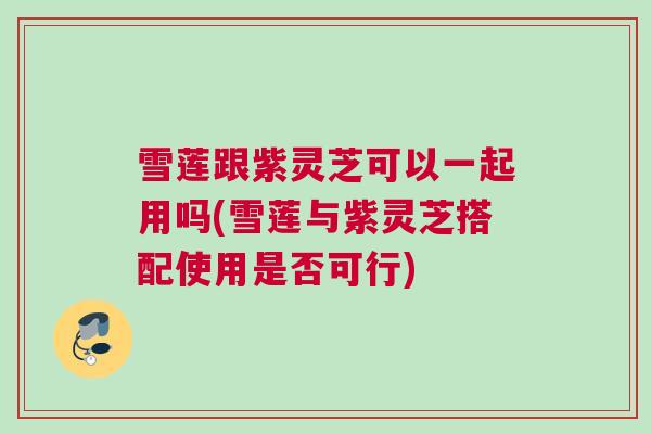 雪莲跟紫灵芝可以一起用吗(雪莲与紫灵芝搭配使用是否可行)