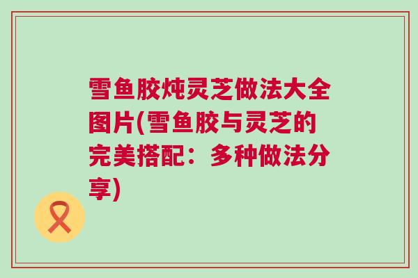 雪鱼胶炖灵芝做法大全图片(雪鱼胶与灵芝的完美搭配：多种做法分享)
