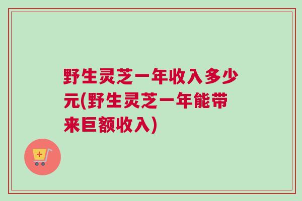 野生灵芝一年收入多少元(野生灵芝一年能带来巨额收入)