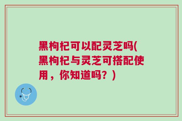 黑枸杞可以配灵芝吗(黑枸杞与灵芝可搭配使用，你知道吗？)