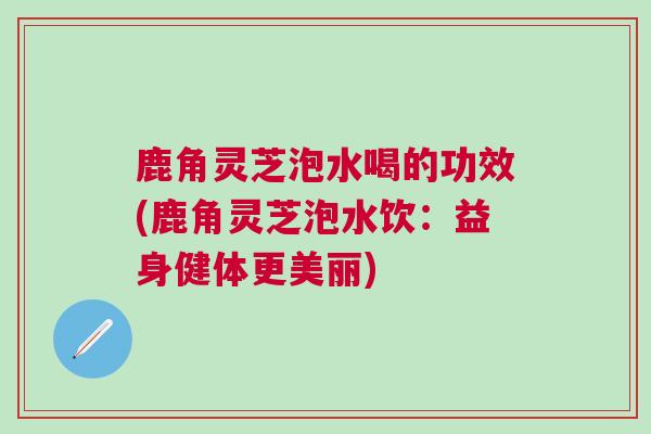 鹿角灵芝泡水喝的功效(鹿角灵芝泡水饮：益身健体更美丽)