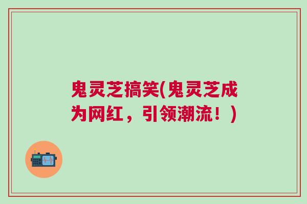 鬼灵芝搞笑(鬼灵芝成为网红，引领潮流！)