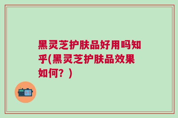 黑灵芝护肤品好用吗知乎(黑灵芝护肤品效果如何？)
