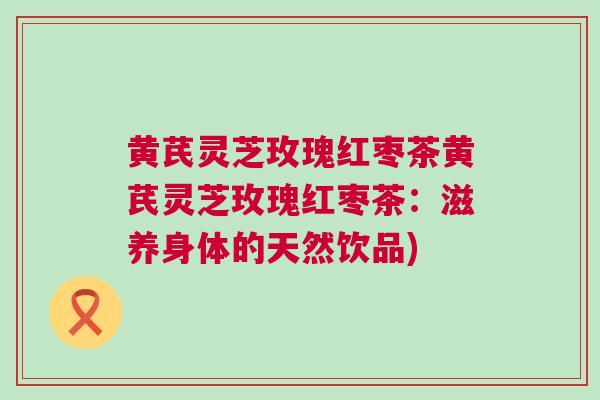 黄芪灵芝玫瑰红枣茶黄芪灵芝玫瑰红枣茶：滋养身体的天然饮品)