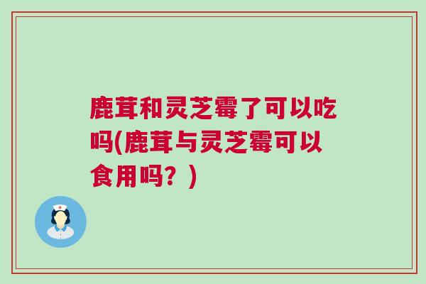 鹿茸和灵芝霉了可以吃吗(鹿茸与灵芝霉可以食用吗？)