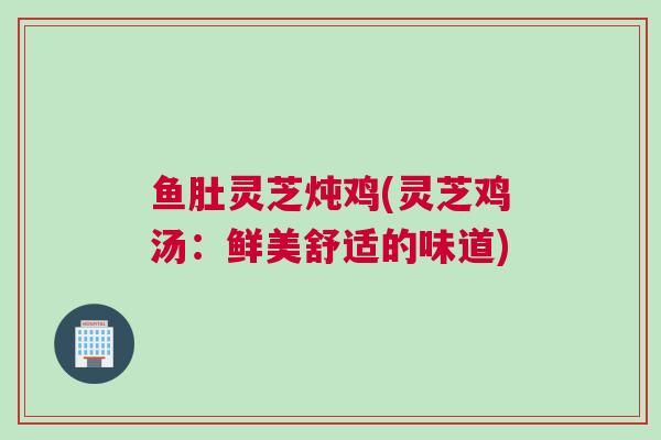 鱼肚灵芝炖鸡(灵芝鸡汤：鲜美舒适的味道)