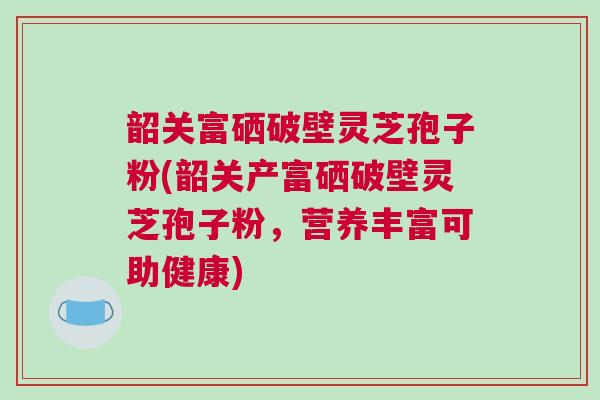 韶关富硒破壁灵芝孢子粉(韶关产富硒破壁灵芝孢子粉，营养丰富可助健康)