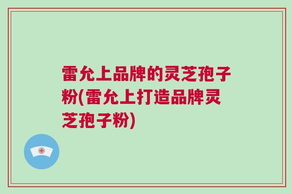 雷允上品牌的灵芝孢子粉(雷允上打造品牌灵芝孢子粉)