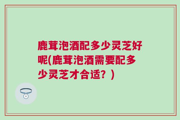 鹿茸泡酒配多少灵芝好呢(鹿茸泡酒需要配多少灵芝才合适？)