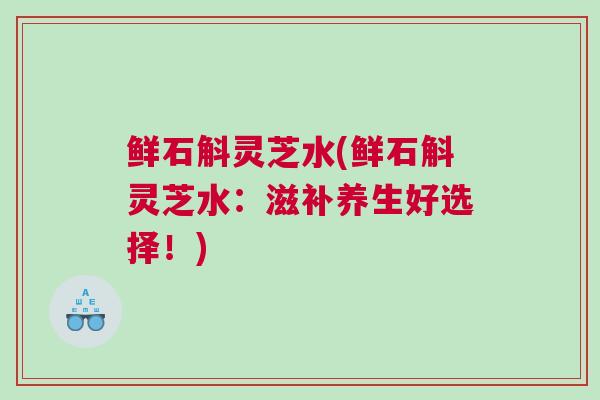 鲜石斛灵芝水(鲜石斛灵芝水:滋补养生好选择!) 鲜石斛灵芝水(鲜石斛灵芝水:滋补养生好选择!)
