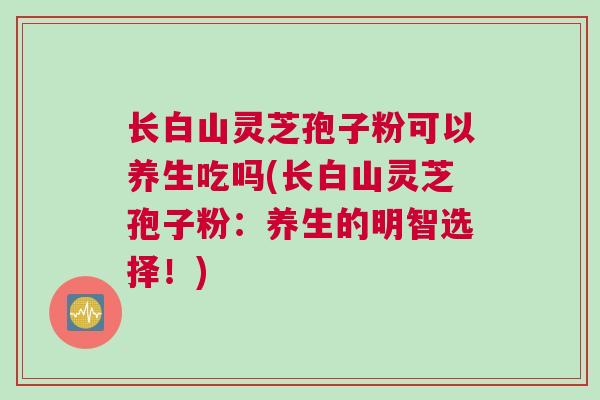 长白山灵芝孢子粉可以养生吃吗(长白山灵芝孢子粉：养生的明智选择！)