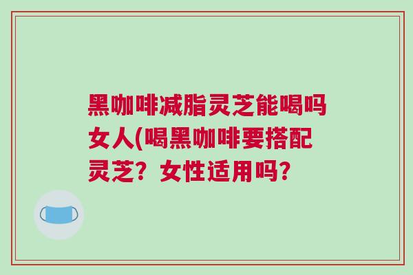 黑咖啡减脂灵芝能喝吗女人(喝黑咖啡要搭配灵芝？女性适用吗？