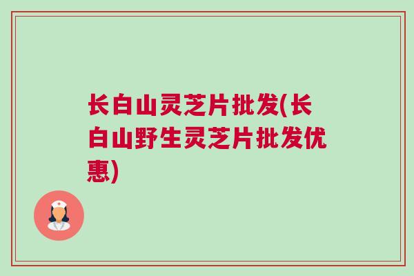 长白山灵芝片批发(长白山野生灵芝片批发优惠)