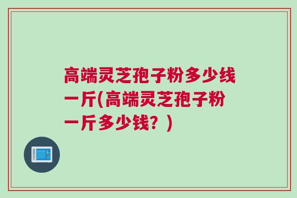 高端灵芝孢子粉多少线一斤(高端灵芝孢子粉一斤多少钱?) 高端灵芝孢子粉多少线一斤(高端灵芝孢子粉一斤多少钱?)