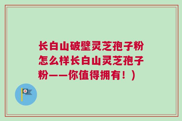 长白山破壁灵芝孢子粉怎么样长白山灵芝孢子粉——你值得拥有！)