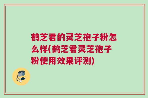 鹤芝君的灵芝孢子粉怎么样(鹤芝君灵芝孢子粉使用效果评测)