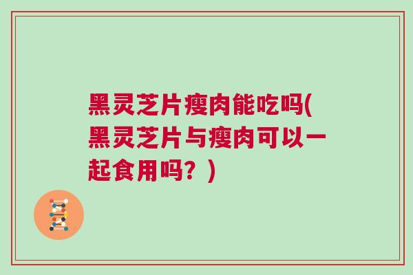 黑灵芝片瘦肉能吃吗(黑灵芝片与瘦肉可以一起食用吗？)