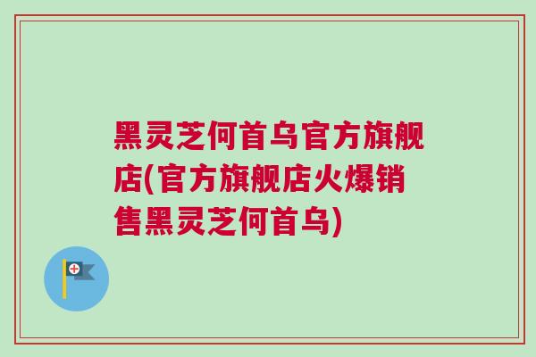 黑灵芝何首乌官方旗舰店(官方旗舰店火爆销售黑灵芝何首乌)