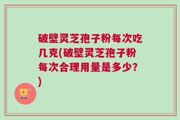 破壁灵芝孢子粉每次吃几克(破壁灵芝孢子粉每次合理用量是多少？)