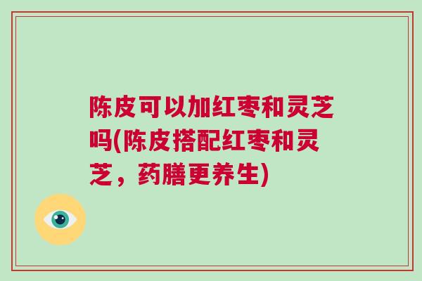 陈皮可以加红枣和灵芝吗(陈皮搭配红枣和灵芝,药膳更养生) 陈皮可以加红枣和灵芝吗(陈皮搭配红枣和灵芝,药膳更养生)