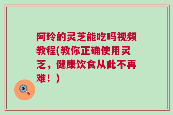 阿玲的灵芝能吃吗视频教程(教你正确使用灵芝,健康饮食从此不再难!) 阿玲的灵芝能吃吗视频教程(教你正确使用灵芝,健康饮食从此不再难!)