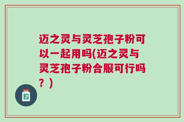 迈之灵与灵芝孢子粉可以一起用吗(迈之灵与灵芝孢子粉合服可行吗？)