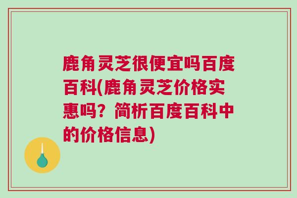 鹿角灵芝很便宜吗百度百科(鹿角灵芝价格实惠吗？简析百度百科中的价格信息)