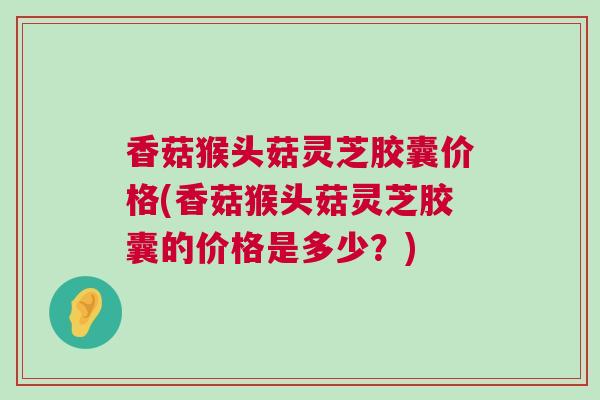 香菇猴头菇灵芝胶囊价格(香菇猴头菇灵芝胶囊的价格是多少？)