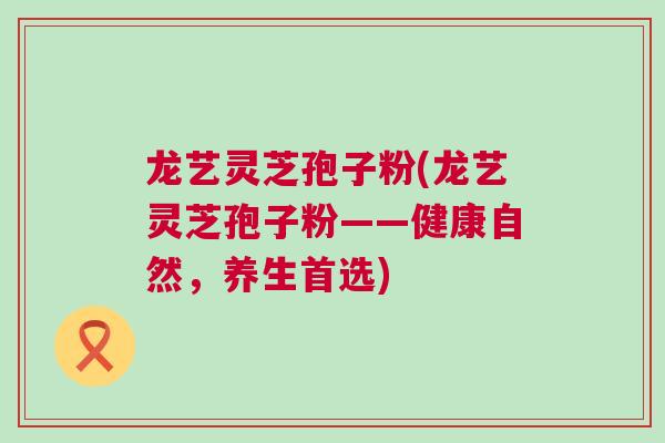 龙艺灵芝孢子粉(龙艺灵芝孢子粉——健康自然，养生首选)